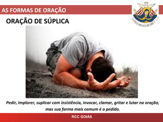 AS FORMAS DE ORAÇÃO
RCC GOIÁS
ORAÇÃO DE SÚPLICA
Pedir, implorer, suplicar com insistência, invocar, clamar, gritar e lutar na oração,
mas sua forma mais comum é o pedido.
 
