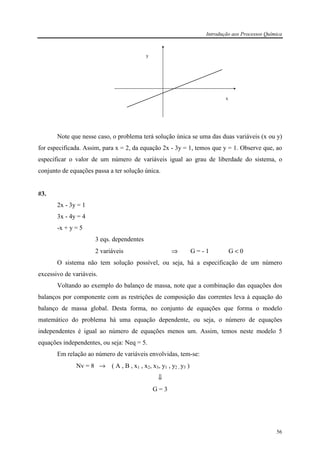 Introdução aos Processos Química
56
y
x
Note que nesse caso, o problema terá solução única se uma das duas variáveis (x ou y)
for especificada. Assim, para x = 2, da equação 2x - 3y = 1, temos que y = 1. Observe que, ao
especificar o valor de um número de variáveis igual ao grau de liberdade do sistema, o
conjunto de equações passa a ter solução única.
#3.
2x - 3y = 1
3x - 4y = 4
-x + y = 5
3 eqs. dependentes
2 variáveis ⇒ G = - 1 G < 0
O sistema não tem solução possível, ou seja, há a especificação de um número
excessivo de variáveis.
Voltando ao exemplo do balanço de massa, note que a combinação das equações dos
balanços por componente com as restrições de composição das correntes leva à equação do
balanço de massa global. Desta forma, no conjunto de equações que forma o modelo
matemático do problema há uma equação dependente, ou seja, o número de equações
independentes é igual ao número de equações menos um. Assim, temos neste modelo 5
equações independentes, ou seja: Neq = 5.
Em relação ao número de variáveis envolvidas, tem-se:
Nv = 8 → ( A , B , x1 , x2, x3, y1 , y2 , y3 )
⇓
G = 3
 