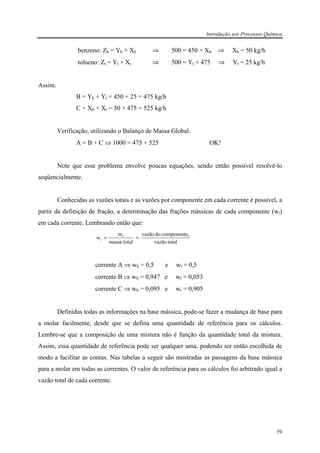 Introdução aos Processos Química
59
benzeno: Zb = Yb + Xb ⇒ 500 = 450 + Xb ⇒ Xb = 50 kg/h
tolueno: Zt = Yt + Xt ⇒ 500 = Yt + 475 ⇒ Yt = 25 kg/h
Assim:
B = Yb + Yt = 450 + 25 = 475 kg/h
C = Xb + Xt = 50 + 475 = 525 kg/h
Verificação, utilizando o Balanço de Massa Global:
A = B + C ⇒ 1000 = 475 + 525 OK!
Note que esse problema envolve poucas equações, sendo então possível resolvê-lo
seqüencialmente.
Conhecidas as vazões totais e as vazões por componente em cada corrente é possível, a
partir da definição de fração, a determinação das frações mássicas de cada componente (wi)
em cada corrente. Lembrando então que:
totalvazão
componentedovazão
totalmassa
m
w ii
i ==
corrente A ⇒ wb = 0,5 e wt = 0,5
corrente B ⇒ wb = 0,947 e wt = 0,053
corrente C ⇒ wb = 0,095 e wt = 0,905
Definidas todas as informações na base mássica, pode-se fazer a mudança de base para
a molar facilmente, desde que se defina uma quantidade de referência para os cálculos.
Lembre-se que a composição de uma mistura não é função da quantidade total da mistura.
Assim, essa quantidade de referência pode ser qualquer uma, podendo ser então escolhida de
modo a facilitar as contas. Nas tabelas a seguir são mostradas as passagens da base mássica
para a molar em todas as correntes. O valor de referência para os cálculos foi arbitrado igual a
vazão total de cada corrente.
 