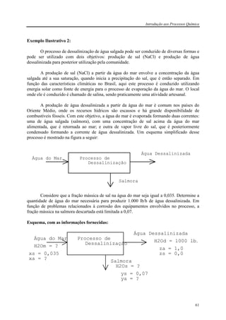 Introdução aos Processos Química
61
Exemplo Ilustrativo 2:
O processo de dessalinização de água salgada pode ser conduzido de diversas formas e
pode ser utilizado com dois objetivos: produção de sal (NaCl) e produção de água
dessalinizada para posterior utilização pela comunidade.
A produção de sal (NaCl) a partir da água do mar envolve a concentração da água
salgada até a sua saturação, quando inicia a precipitação do sal, que é então separado. Em
função das características climáticas no Brasil, aqui este processo é conduzido utilizando
energia solar como fonte de energia para o processo de evaporação da água do mar. O local
onde ele é conduzido é chamado de salina, sendo praticamente uma atividade artesanal.
A produção de água dessalinizada a partir da água do mar é comum nos países do
Oriente Médio, onde os recursos hídricos são escassos e há grande disponibilidade de
combustíveis fósseis. Com este objetivo, a água do mar é evaporada formando duas correntes:
uma de água salgada (salmora), com uma concentração de sal acima da água do mar
alimentada, que é retornada ao mar; e outra de vapor livre do sal, que é posteriormente
condensado formando a corrente de água dessalinizada. Um esquema simplificado desse
processo é mostrado na figura a seguir:
Água do Mar
Salmora
Água Dessalinizada
Processo de
Dessalinização
Considere que a fração mássica de sal na água do mar seja igual a 0,035. Determine a
quantidade de água do mar necessária para produzir 1.000 lb/h de água dessalinizada. Em
função de problemas relacionados à corrosão dos equipamentos envolvidos no processo, a
fração mássica na salmora descartada está limitada a 0,07.
Esquema, com as informações fornecidas:
Água do Mar
Salmora
Água Dessalinizada
Processo de
Dessalinização
xs = 0,035
xa = ?
ys = 0,07
ya = ?
H2Od = 1000 lb/
za = 1,0
zs = 0,0
H2Om = ?
H2Os = ?
 