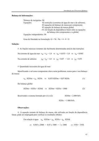 Introdução aos Processos Química
62
Balanço de Informações:
Número de incógnitas: 04
Equações: 02 restrições (correntes de água do mar e de salmora);
02 equações do balanço de massa por componente;
01 equação do balanço de massa global;
- 01 em função da dependência linear entre as equações
de balanço dos componentes e a global;
Equações independentes: 04
Grau de liberdade na formulação: G = Ni - Ne = 4 - 4 = 0
Solução:
# As frações mássicas restantes são facilmente determinadas através das restrições:
Na corrente de água do mar: xa + xs = 1,0 ⇒ xa + 0,035 = 1,0 ⇒ xa = 0,965
Na corrente de salmora: ya + ys = 1,0 ⇒ ya + 0,07 = 1,0 ⇒ ya = 0,93
# Quantidade necessária de água do mar:
Identificando o sal como componente chave neste problemas, temos para o seu balanço
de massa:
xs . H2Om = ys . H2Os ⇒ 0,035 H2Om = 0,07 H2Os (1)
Do balanço global:
H2Om = H2Os + H2Od ⇒ H2Om = H2Os + 1000 (2)
Resolvendo o sistema formado por (1) e (2): H2Om = 2.000 lb/h
H2Os = 1.000 lb/h.
Observações:
i) A equação restante do balanço de massa, não utilizada em função da dependência
linear, pode ser empregada para verificar os resultados obtidos:
Em relação à água: xa . H2Om = ya . H2Os + za . H2Od
⇒ 0,965 x 2000 = 0,93 x 1000 + 1 x 1000 ⇒ 1930 = 1930.
 