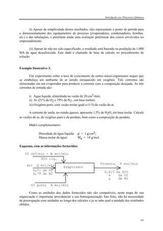 Introdução aos Processos Química
63
ii) Apesar da simplicidade destes resultados, eles representam o ponto de partida para
o dimensionamento dos equipamentos do processo (evaporadores, condensadores, bombas,
etc.) e das tubulações, e permitem ainda uma avaliação preliminar dos custos envolvidos no
empreendimento.
iii) Apesar de não ter sido especificado, o resultado está baseado na produção de 1.000
lb/h de água dessalinizada. Este dado é chamado de base de cálculo no procedimento de
solução.
Exemplo Ilustrativo 3:
Um experimento sobre a taxa de crescimento de certos micro-organismos requer que
se estabeleça um ambiente de ar úmido enriquecido em oxigênio. Três correntes são
alimentadas em um evaporador para produzir a corrente com a composição desejada. As três
correntes de entrada são:
i) Água líquida, alimentada na vazão de 20 cm3/min;
ii) Ar (21% de O2 e 79% de N2 , em base molar);
iii) Oxigênio puro, com vazão molar igual a (1/5) da vazão do ar.
A corrente de saída, no estado gasoso, apresenta 1,5% de H2O, em base molar. Calcule
as vazões de ar, de oxigênio puro e de produto, bem como a composição do produto.
Dados complementares:
Densidade da água líquida: ρ = 1 g/cm3;
Massa molar da água: Ma = 18 g/mol.
Esquema, com as informações fornecidas:
Evaporador
H2O líq.
20 cm3/min = W mol/min
Ar; Q mol/min
0,21 de O2
0,79 de N2
O2 puro; A mol/min
Produto; P mol/min
0,015 de H2O
x de O2
y de N2
Como as unidades dos dados fornecidos não são compatíveis, nesta etapa de sua
organização é importante providenciar a sua homogeneização. Isto feito, não há necessidade
de preocupação com unidades ao longo dos cálculos e já se sabe qual a unidade dos resultados
obtidos.
 