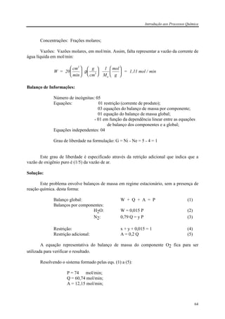 Introdução aos Processos Química
64
Concentrações: Frações molares;
Vazões: Vazões molares, em mol/min. Assim, falta representar a vazão da corrente de
água líquida em mol/min:
W
g
cm
mol
= 20
cm
min
1
M g
= 1,11 mol / min
3
a

















ρ 3
Balanço de Informações:
Número de incógnitas: 05
Equações: 01 restrição (corrente de produto);
03 equações do balanço de massa por componente;
01 equação do balanço de massa global;
- 01 em função da dependência linear entre as equações
de balanço dos componentes e a global;
Equações independentes: 04
Grau de liberdade na formulação: G = Ni - Ne = 5 - 4 = 1
Este grau de liberdade é especificado através da retrição adicional que indica que a
vazão de oxigênio puro é (1/5) da vazão de ar.
Solução:
Este problema envolve balanços de massa em regime estacionário, sem a presença de
reação química. desta forma:
Balanço global: W + Q + A = P (1)
Balanços por componentes:
H2O: W = 0,015 P (2)
N2: 0,79 Q = y P (3)
Restrição: x + y + 0,015 = 1 (4)
Restrição adicional: A = 0,2 Q (5)
A equação representativa do balanço de massa do componente O2 fica para ser
utilizada para verificar o resultado.
Resolvendo o sistema formado pelas eqs. (1) a (5):
P = 74 mol/min;
Q = 60,74 mol/min;
A = 12,15 mol/min;
 