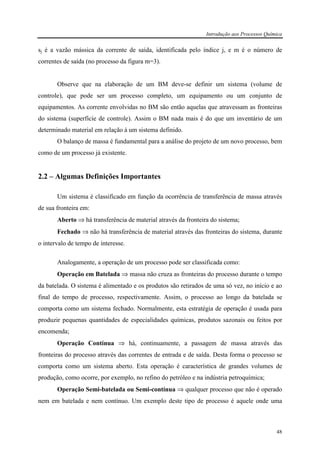 Introdução aos Processos Química
48
sj é a vazão mássica da corrente de saída, identificada pelo índice j, e m é o número de
correntes de saída (no processo da figura m=3).
Observe que na elaboração de um BM deve-se definir um sistema (volume de
controle), que pode ser um processo completo, um equipamento ou um conjunto de
equipamentos. As corrente envolvidas no BM são então aquelas que atravessam as fronteiras
do sistema (superfície de controle). Assim o BM nada mais é do que um inventário de um
determinado material em relação à um sistema definido.
O balanço de massa é fundamental para a análise do projeto de um novo processo, bem
como de um processo já existente.
2.2 – Algumas Definições Importantes
Um sistema é classificado em função da ocorrência de transferência de massa através
de sua fronteira em:
Aberto ⇒ há transferência de material através da fronteira do sistema;
Fechado ⇒ não há transferência de material através das fronteiras do sistema, durante
o intervalo de tempo de interesse.
Analogamente, a operação de um processo pode ser classificada como:
Operação em Batelada ⇒ massa não cruza as fronteiras do processo durante o tempo
da batelada. O sistema é alimentado e os produtos são retirados de uma só vez, no início e ao
final do tempo de processo, respectivamente. Assim, o processo ao longo da batelada se
comporta como um sistema fechado. Normalmente, esta estratégia de operação é usada para
produzir pequenas quantidades de especialidades químicas, produtos sazonais ou feitos por
encomenda;
Operação Contínua ⇒ há, continuamente, a passagem de massa através das
fronteiras do processo através das correntes de entrada e de saída. Desta forma o processo se
comporta como um sistema aberto. Esta operação é característica de grandes volumes de
produção, como ocorre, por exemplo, no refino do petróleo e na indústria petroquímica;
Operação Semi-batelada ou Semi-contínua ⇒ qualquer processo que não é operado
nem em batelada e nem contínuo. Um exemplo deste tipo de processo é aquele onde uma
 