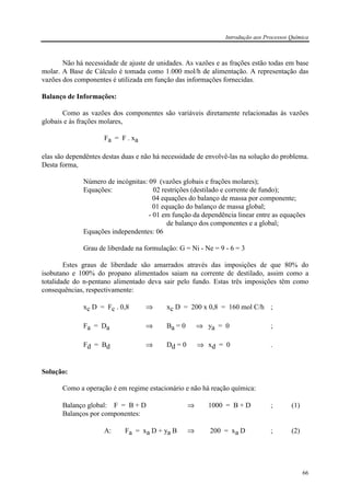 Introdução aos Processos Química
66
Não há necessidade de ajuste de unidades. As vazões e as frações estão todas em base
molar. A Base de Cálculo é tomada como 1.000 mol/h de alimentação. A representação das
vazões dos componentes é utilizada em função das informações fornecidas.
Balanço de Informações:
Como as vazões dos componentes são variáveis diretamente relacionadas às vazões
globais e às frações molares,
Fa = F . xa
elas são dependêntes destas duas e não há necessidade de envolvê-las na solução do problema.
Desta forma,
Número de incógnitas: 09 (vazões globais e frações molares);
Equações: 02 restrições (destilado e corrente de fundo);
04 equações do balanço de massa por componente;
01 equação do balanço de massa global;
- 01 em função da dependência linear entre as equações
de balanço dos componentes e a global;
Equações independentes: 06
Grau de liberdade na formulação: G = Ni - Ne = 9 - 6 = 3
Estes graus de liberdade são amarrados através das imposições de que 80% do
isobutano e 100% do propano alimentados saiam na corrente de destilado, assim como a
totalidade do n-pentano alimentado deva sair pelo fundo. Estas três imposições têm como
consequências, respectivamente:
xc D = Fc . 0,8 ⇒ xc D = 200 x 0,8 = 160 mol C/h ;
Fa = Da ⇒ Ba = 0 ⇒ ya = 0 ;
Fd = Bd ⇒ Dd = 0 ⇒ xd = 0 .
Solução:
Como a operação é em regime estacionário e não há reação química:
Balanço global: F = B + D ⇒ 1000 = B + D ; (1)
Balanços por componentes:
A: Fa = xa D + ya B ⇒ 200 = xa D ; (2)
 