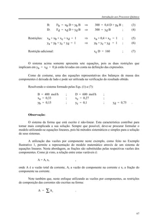 Introdução aos Processos Química
67
B: Fb = xb D + yb B ⇒ 300 = 0,4 D + yb B ; (3)
D: Fd = xd D + yd B ⇒ 300 = yd B ; (4)
Restrições: xa + xb + xc + xd = 1 ⇒ xa + 0,4 + xc = 1 ; (5)
ya + yb + yc + yd = 1 ⇒ yb + yc + yd = 1 ; (6)
Restrição adicional: xc D = 160 ; (7)
O sistema acima somente apresenta sete equações, pois as duas restrições que
implicam em ya = xd = 0 já estão levadas em conta na definição das expressões.
Como de costume, uma das equações representativas dos balanços de massa dos
componentes é deixada de lado e pode ser utilizada na verificação do resultado obtido.
Resolvendo o sistema formado pelas Eqs. (1) a (7):
B = 400 mol/h ; D = 600 mol/h ;
xa = 0,33 ; xc = 0,27 ;
yb = 0,15 ; yc = 0,1 ; yd = 0,75 .
Observação:
O sistema da forma que está escrito é não-linear. Esta característica contribui para
tornar mais complicada a sua solução. Sempre que possível, deve-se procurar formular o
modelo utilizando-se equações lineares, pois há métodos sistemáticos e simples para a solução
de seus sistemas.
A utilização das vazões por componente neste exemplo, como feito no Exemplo
Ilustrativo 1, permite a representação do modelo matemático através de um sistema de
equações lineares. Nesta abordagem, as frações são substituídas pelas respectivas vazões dos
componentes. Como já visto, a relação entre estas variáveis é:
A = Ai xi ,
onde A é a vazão total da corrente, Ai a vazão do componente na corrente e xi a fração do
componente na corrente.
Note também que, neste enfoque utilizando as vazões por componentes, as restrições
de composição das correntes são escritas na forma:
A = Ai∑ .
 