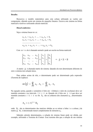 Introdução aos Processos Química
68
Desafio:
Reescreva o modelo matemático para esta coluna utilizando as vazões por
componente, obtendo assim um sistema de equações lineares. Escreva este sistema na forma
matricial e resolva-o utilizando cálculo matricial.
Dicas/Lembretes:
Seja o sistema linear m x n:
mnmn22m11m
2nn2222121
1nn1212111
bxa.....xaxa
.......................................
bxa.....xaxa
bxa.....xaxa
=+++
=+++
=+++
Com m = n ele é chamado normal e pode ser escrito na forma matricial:
BXA
b
...
b
b
x
...
x
x
a...aa
............
a...aa
a...aa
n
2
1
n
2
1
nn2n1n
n22221
n11211
=×→












=












×












A matriz A é chamada matriz do sistema. Quando ela tem determinante diferente de
zero o sistema tem solução única.
Para ordens acima de três, o determinante pode ser determinado pela expressão
(Teorema de Laplace):
( ) ∑∑
==
==
m
1j
ijij
m
1i
ijij A.aA.aAdet
Na equação acima, quando o somatório é feito em i (linhas) o valor de j (colunas) deve ser
mantido constante e no intervalo 1 ≤ j ≤ m. Quando ele é feito em j, i é que deve ser
mantido constante e 1 ≤ i ≤ m. Os Aij são os cofatores dos elementos aij , determinados
por:
ij
ji
ij D)1-(A +
=
onde Dij são os determinantes das matrizes obtidas ao se retirar a linha i e a coluna j da
matriz A. Dij é denominado menor complementar do elemento aij .
Sabendo calcular determinantes, a solução do sistema linear pode ser obtida, por
exemplo, utilizando o Teorema de Cramer. Esse teorema dita que a solução de um sistema
 