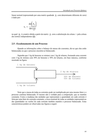Introdução aos Processos Química
69
linear normal (representado por uma matriz quadrada A com determinante diferente de zero)
é dado por:
)A(det
Adet
x
j
i






=
na qual Aj é a matriz obtida a partir da matriz A com a substituição da coluna i pela coluna
dos termos independentes (B).
2.5 - Escalonamento de um Processo
Quando as informações sobre o balanço de massa são coerentes, diz-se que elas estão
balanceadas ou que o processo encontra-se balanceado.
Suponha que 1 kg de benzeno se misture com 1 kg de tolueno, formando uma corrente
com 2 kg de mistura com 50% de benzeno e 50% de tolueno, em base mássica, conforme
mostrado na figura:
1 kg de benzeno
1 kg de tolueno
2 kg de mistura
50% de benzeno
50% de tolueno
Note que a massa de todas as correntes pode ser multiplicada por uma mesmo fator e o
processo continua balanceado. O mesmo não é verdade para a composição, que se mantém
constante. Como a mudança das unidades que representam a quantidade em cada corrente é
feita por uma fator de correção constante, a troca nominal de todas as unidades representativas
das quantidades ou vazões de cada corrente também mantém o processo balanceado. Estas
características podem ser observadas nas figuras a seguir:
 