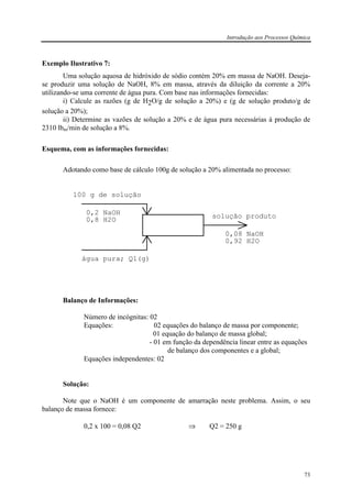 Introdução aos Processos Química
73
Exemplo Ilustrativo 7:
Uma solução aquosa de hidróxido de sódio contém 20% em massa de NaOH. Deseja-
se produzir uma solução de NaOH, 8% em massa, através da diluição da corrente a 20%
utilizando-se uma corrente de água pura. Com base nas informações fornecidas:
i) Calcule as razões (g de H2O/g de solução a 20%) e (g de solução produto/g de
solução a 20%);
ii) Determine as vazões de solução a 20% e de água pura necessárias à produção de
2310 lbm/min de solução a 8%.
Esquema, com as informações fornecidas:
Adotando como base de cálculo 100g de solução a 20% alimentada no processo:
100 g de solução
0,2 NaOH
0,8 H2O
água pura; Q1(g)
solução produto
0,08 NaOH
0,92 H2O
Balanço de Informações:
Número de incógnitas: 02
Equações: 02 equações do balanço de massa por componente;
01 equação do balanço de massa global;
- 01 em função da dependência linear entre as equações
de balanço dos componentes e a global;
Equações independentes: 02
Solução:
Note que o NaOH é um componente de amarração neste problema. Assim, o seu
balanço de massa fornece:
0,2 x 100 = 0,08 Q2 ⇒ Q2 = 250 g
 