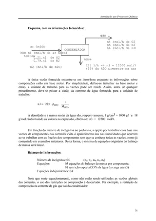 Introdução aos Processos Química
75
Esquema, com as informações fornecidas:
ar úmido
água
gás
225 l/h => n3 = 12500 mol/h
com n1 (mol/h de ar seco)
0,21.n1 de O2
0,79.n1 de N2
n2 (mol/h de H2O)
CONDENSADOR
(95% da H2O presente na car
n4 (mol/h de O2)
n5 (mol/h de N2)
n6 (mol/h de H2O
tem-se
A única vazão fornecida encontra-se em litros/hora enquanto as informações sobre
composições estão em base molar. Por simplicidade, define-se trabalhar na base molar e
então, a unidade de trabalho para as vazões pode ser mol/h. Assim, antes de qualquer
procedimento, deve-se passar a vazão da corrente de água fornecida para a unidade de
trabalho:
H2O
H2O
M
1
2253n ρ=
A densidade e a massa molar da água são, respectivamente, 1 g/cm3 = 1000 g/l e 18
g/mol. Substituindo os valores na expressão, obtém-se: n3 = 12500 mol/h.
Em função do número de incógnitas no problema, a opção por trabalhar com base nas
vazões de componentes nas correntes evita o aparecimento das não linearidades que ocorrem
ao se trabalhar com as frações dos componentes sem que se conheça todas as vazões, como já
comentado em exemplos anteriores. Desta forma, o sistema de equações originário do balanço
de massa será linear.
Balanço de Informações:
Número de incógnitas: 05 (n1, n2, n4, n5, n6)
Equações: 03 equações do balanço de massa por componente;
01 restrição especial(95% da água da carga em n3)
Equações independentes: 04
Note que neste equacionamento, como não estão sendo utilizadas as vazões globais
das correntes, o uso das restrições de composição é descartado. Por exemplo, a restrição de
composição na corrente de gás que sai do condensador:
 
