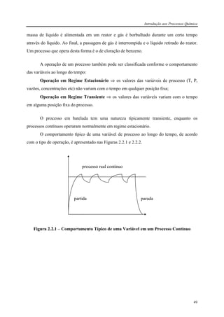 Introdução aos Processos Química
49
massa de líquido é alimentada em um reator e gás é borbulhado durante um certo tempo
através do líquido. Ao final, a passagem de gás é interrompida e o líquido retirado do reator.
Um processo que opera desta forma é o de cloração de benzeno.
A operação de um processo também pode ser classificada conforme o comportamento
das variáveis ao longo do tempo:
Operação em Regime Estacionário ⇒ os valores das variáveis de processo (T, P,
vazões, concentrações etc) não variam com o tempo em qualquer posição fixa;
Operação em Regime Transiente ⇒ os valores das variáveis variam com o tempo
em alguma posição fixa do processo.
O processo em batelada tem uma natureza tipicamente transiente, enquanto os
processos contínuos operaram normalmente em regime estacionário.
O comportamento típico de uma variável de processo ao longo do tempo, de acordo
com o tipo de operação, é apresentado nas Figuras 2.2.1 e 2.2.2.
processo real contínuo
partida parada
Figura 2.2.1 – Comportamento Típico de uma Variável em um Processo Contínuo
 