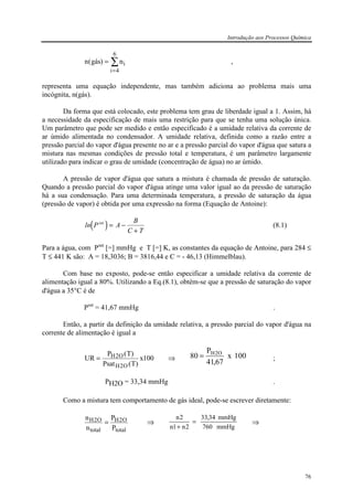 Introdução aos Processos Química
76
n gás ni
i
( ) =
=
∑
4
6
,
representa uma equação independente, mas também adiciona ao problema mais uma
incógnita, n(gás).
Da forma que está colocado, este problema tem grau de liberdade igual a 1. Assim, há
a necessidade da especificação de mais uma restrição para que se tenha uma solução única.
Um parâmetro que pode ser medido e então especificado é a umidade relativa da corrente de
ar úmido alimentada no condensador. A umidade relativa, definida como a razão entre a
pressão parcial do vapor d'água presente no ar e a pressão parcial do vapor d'água que satura a
mistura nas mesmas condições de pressão total e temperatura, é um parâmetro largamente
utilizado para indicar o grau de umidade (concentração de água) no ar úmido.
A pressão de vapor d'água que satura a mistura é chamada de pressão de saturação.
Quando a pressão parcial do vapor d'água atinge uma valor igual ao da pressão de saturação
há a sua condensação. Para uma determinada temperatura, a pressão de saturação da água
(pressão de vapor) é obtida por uma expressão na forma (Equação de Antoine):
( )ln P A
B
C T
sat
= −
+
(8.1)
Para a água, com Psat
[=] mmHg e T [=] K, as constantes da equação de Antoine, para 284 ≤
T ≤ 441 K são: A = 18,3036; B = 3816,44 e C = - 46,13 (Himmelblau).
Com base no exposto, pode-se então especificar a umidade relativa da corrente de
alimentação igual a 80%. Utilizando a Eq.(8.1), obtém-se que a pressão de saturação do vapor
d'água a 35°C é de
Psat
= 41,67 mmHg .
Então, a partir da definição da umidade relativa, a pressão parcial do vapor d'água na
corrente de alimentação é igual a
UR
P T
Psat T
xH O
H O
= 2
2
100
( )
( )
⇒ 100x
67,41
P
80 O2H
= ;
PH2O = 33,34 mmHg .
Como a mistura tem comportamento de gás ideal, pode-se escrever diretamente:
n
n
P
P
H O
total
H O
total
2 2= ⇒
mmHg760
mmHg34,33
2n1n
2n
=
+
⇒
 