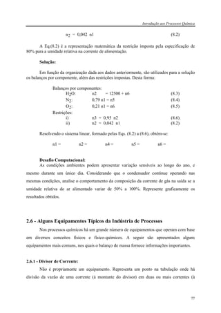 Introdução aos Processos Química
77
n2 = 0,042 n1 (8.2)
A Eq.(8.2) é a representação matemática da restrição imposta pela especificação de
80% para a umidade relativa na corrente de alimentação.
Solução:
Em função da organização dada aos dados anteriormente, são utilizados para a solução
os balanços por componente, além das restrições impostas. Desta forma:
Balanços por componentes:
H2O: n2 = 12500 + n6 (8.3)
N2: 0,79 n1 = n5 (8.4)
O2: 0,21 n1 = n6 (8.5)
Restrições:
i) n3 = 0,95 n2 (8.6)
ii) n2 = 0,042 n1 (8.2)
Resolvendo o sistema linear, formado pelas Eqs. (8.2) a (8.6), obtém-se:
n1 = n2 = n4 = n5 = n6 =
Desafio Computacional:
As condições ambientes podem apresentar variação sensíveis ao longo do ano, e
mesmo durante um único dia. Considerando que o condensador continue operando nas
mesmas condições, analise o comportamento da composição da corrente de gás na saída se a
umidade relativa do ar alimentado variar de 50% a 100%. Represente graficamente os
resultados obtidos.
2.6 - Alguns Equipamentos Típicos da Indústria de Processos
Nos processos químicos há um grande número de equipamentos que operam com base
em diversos conceitos físicos e físico-químicos. A seguir são apresentados alguns
equipamentos mais comuns, nos quais o balanço de massa fornece informações importantes.
2.6.1 - Divisor de Corrente:
Não é propriamente um equipamento. Representa um ponto na tubulação onde há
divisão da vazão de uma corrente (à montante do divisor) em duas ou mais correntes (à
 