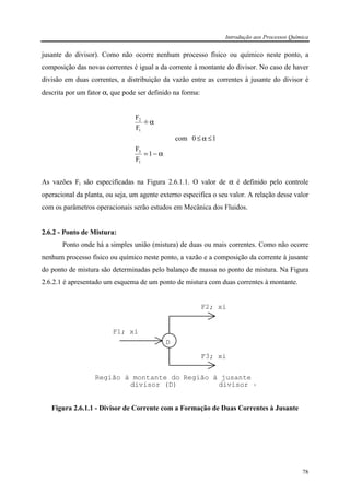 Introdução aos Processos Química
78
jusante do divisor). Como não ocorre nenhum processo físico ou químico neste ponto, a
composição das novas correntes é igual a da corrente à montante do divisor. No caso de haver
divisão em duas correntes, a distribuição da vazão entre as correntes à jusante do divisor é
descrita por um fator α, que pode ser definido na forma:
α−=
≤α≤
α=
1
F
F
10com
F
F
1
3
1
2
&
As vazões Fi são especificadas na Figura 2.6.1.1. O valor de α é definido pelo controle
operacional da planta, ou seja, um agente externo especifica o seu valor. A relação desse valor
com os parâmetros operacionais serão estudos em Mecânica dos Fluidos.
2.6.2 - Ponto de Mistura:
Ponto onde há a simples união (mistura) de duas ou mais correntes. Como não ocorre
nenhum processo físico ou químico neste ponto, a vazão e a composição da corrente à jusante
do ponto de mistura são determinadas pelo balanço de massa no ponto de mistura. Na Figura
2.6.2.1 é apresentado um esquema de um ponto de mistura com duas correntes à montante.
D
F1; xi
F2; xi
F3; xi
Região à montante do
divisor (D)
Região à jusante
divisor (
Figura 2.6.1.1 - Divisor de Corrente com a Formação de Duas Correntes à Jusante
 