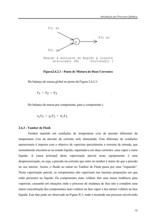 Introdução aos Processos Química
79
M
Região à montante do
misturador (M)
Região à jusante
misturador (
F1; xi
F2; yi
F3; wi
Figura2.6.2.1 - Ponto de Mistura de Duas Correntes
Do balanço de massa global no ponto da Figura 2.6.2.1:
F1 + F2 = F3 .
Do balanço de massa por componente, para o componente i:
xi F1 + yi F2 = wi F3 .
2.6.3 - Tambor de Flash
Tambor mantido em condições de temperatura e/ou de pressão diferentes da
temperatura e/ou da pressão da corrente nele alimentada. Esta diferença de condições
operacionais é imposta com o objetivo de vaporizar parcialmente a corrente de entrada, que
normalmente encontra-se no estado líquido, separando-a em duas correntes: uma vapor e outra
líquida. A causa principal desta vaporização parcial neste equipamento é uma
despressurização, ou seja, a pressão na corrente que entre no tambor é maior do que a pressão
no seu interior. Assim, o fluido ao entrar no Tambor de Flash passa por uma "expansão".
Nesta vaporização parcial, os componentes não vaporizam nas mesmas proporções em que
estão presentes no líquido. Os componentes mais voláteis têm uma maior tendência para
vaporizar, causando em situações onde o processo de mudança de fase não é completo uma
maior concentração dos componentes mais voláteis na fase vapor e dos menos voláteis na fase
líquida. Este fato pode ser observado na Figura X.1, onde é mostrado um processo envolvendo
 