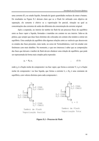 Introdução aos Processos Química
80
uma corrente (F), no estado líquido, formada de iguais quantidades molares de etano e butano.
Os resultados na Figura X.1 deixam claro que se o Flash for utilizado com objetivo de
separação, ele somente é efetivo se a vaporização for parcial, situação na qual as
concentrações das correntes de saída são diferentes da concentração da corrente original.
Após a expansão, no interior do tambor de flash há um processo físico de equilíbrio
entre as fases vapor e líquida, formadas e mantidas em contato no seu interior. Sabe-se da
prática, que sempre que duas fases distintas são colocadas em contato elas tendem a entrar em
equilíbrio. Esta condição de equilíbrio dita algumas relações entre as variáveis que descrevem
os estados das fases presentes. mais tarde, no curso de Termodinâmica, você irá estudar este
fenômeno com mais detalhes. No momento, o que nos interessa é saber que as composições
das fases que deixam o tambor de flash devem obedecer uma relação de equilíbrio, que pode
ser representada da forma mais simples pela expressão:
yi = Ki xi , (3.1)
onde yi é a fração molar do componente i na fase vapor, que forma a corrente V; xi é a fração
molar do componente i na fase líquida, que forma a corrente L; e Ki é uma constante de
equilíbrio, com valores distintos para cada componente i.
F
0,5 C2H6
0,5 C4H10
V
L
0,3 C2H6
0,7 C4H10
0,8 C2H6
0,2 C4H10
Tambor de Flash
Vaporização Parcial
F
0,5 C2H6
0,5 C4H10
V
L = 0
0,5 C2H6
0,5 C4H10
Tambor de Flash
Vaporização Total
Figura X.1 - Processo de Flash
 