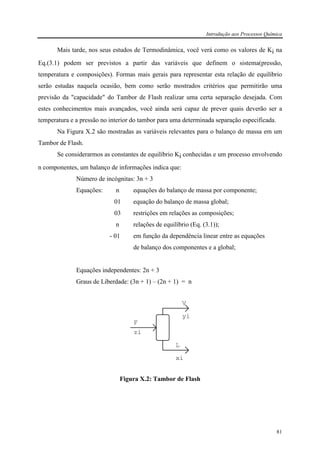 Introdução aos Processos Química
81
Mais tarde, nos seus estudos de Termodinâmica, você verá como os valores de Ki na
Eq.(3.1) podem ser previstos a partir das variáveis que definem o sistema(pressão,
temperatura e composições). Formas mais gerais para representar esta relação de equilíbrio
serão estudas naquela ocasião, bem como serão mostrados critérios que permitirão uma
previsão da "capacidade" do Tambor de Flash realizar uma certa separação desejada. Com
estes conhecimentos mais avançados, você ainda será capaz de prever quais deverão ser a
temperatura e a pressão no interior do tambor para uma determinada separação especificada.
Na Figura X.2 são mostradas as variáveis relevantes para o balanço de massa em um
Tambor de Flash.
Se considerarmos as constantes de equilíbrio Ki conhecidas e um processo envolvendo
n componentes, um balanço de informações indica que:
Número de incógnitas: 3n + 3
Equações: n equações do balanço de massa por componente;
01 equação do balanço de massa global;
03 restrições em relações as composições;
n relações de equilíbrio (Eq. (3.1));
- 01 em função da dependência linear entre as equações
de balanço dos componentes e a global;
Equações independentes: 2n + 3
Graus de Liberdade: (3n + 1) – (2n + 1) = n
F
zi
V
yi
L
xi
Figura X.2: Tambor de Flash
 