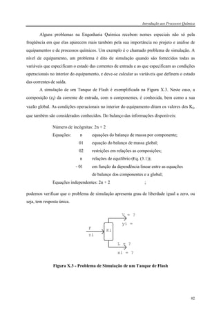 Introdução aos Processos Química
82
Alguns problemas na Engenharia Química recebem nomes especiais não só pela
freqüência em que elas aparecem mais também pela sua importância no projeto e análise de
equipamentos e de processos químicos. Um exemplo é o chamado problema de simulação. A
nível de equipamento, um problema é dito de simulação quando são fornecidos todas as
variáveis que especificam o estado das correntes de entrada e as que especificam as condições
operacionais no interior do equipamento, e deve-se calcular as variáveis que definem o estado
das correntes de saída.
A simulação de um Tanque de Flash é exemplificada na Figura X.3. Neste caso, a
composição (zi) da corrente de entrada, com n componentes, é conhecida, bem como a sua
vazão global. As condições operacionais no interior do equipamento ditam os valores dos Ki,
que também são considerados conhecidos. Do balanço das informações disponíveis:
Número de incógnitas: 2n + 2
Equações: n equações do balanço de massa por componente;
01 equação do balanço de massa global;
02 restrições em relações as composições;
n relações de equilíbrio (Eq. (3.1));
- 01 em função da dependência linear entre as equações
de balanço dos componentes e a global;
Equações independentes: 2n + 2 ;
podemos verificar que o problema de simulação apresenta grau de liberdade igual a zero, ou
seja, tem resposta única.
F
zi
V = ?
yi =
L = ?
xi = ?
Ki
Figura X.3 - Problema de Simulação de um Tanque de Flash
 
