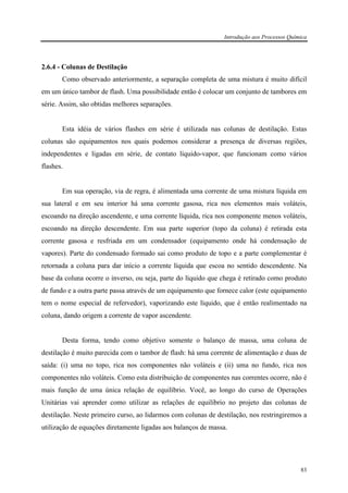 Introdução aos Processos Química
83
2.6.4 - Colunas de Destilação
Como observado anteriormente, a separação completa de uma mistura é muito difícil
em um único tambor de flash. Uma possibilidade então é colocar um conjunto de tambores em
série. Assim, são obtidas melhores separações.
Esta idéia de vários flashes em série é utilizada nas colunas de destilação. Estas
colunas são equipamentos nos quais podemos considerar a presença de diversas regiões,
independentes e ligadas em série, de contato líquido-vapor, que funcionam como vários
flashes.
Em sua operação, via de regra, é alimentada uma corrente de uma mistura líquida em
sua lateral e em seu interior há uma corrente gasosa, rica nos elementos mais voláteis,
escoando na direção ascendente, e uma corrente líquida, rica nos componente menos voláteis,
escoando na direção descendente. Em sua parte superior (topo da coluna) é retirada esta
corrente gasosa e resfriada em um condensador (equipamento onde há condensação de
vapores). Parte do condensado formado sai como produto de topo e a parte complementar é
retornada a coluna para dar início a corrente líquida que escoa no sentido descendente. Na
base da coluna ocorre o inverso, ou seja, parte do líquido que chega é retirado como produto
de fundo e a outra parte passa através de um equipamento que fornece calor (este equipamento
tem o nome especial de refervedor), vaporizando este líquido, que é então realimentado na
coluna, dando origem a corrente de vapor ascendente.
Desta forma, tendo como objetivo somente o balanço de massa, uma coluna de
destilação é muito parecida com o tambor de flash: há uma corrente de alimentação e duas de
saída: (i) uma no topo, rica nos componentes não voláteis e (ii) uma no fundo, rica nos
componentes não voláteis. Como esta distribuição de componentes nas correntes ocorre, não é
mais função de uma única relação de equilíbrio. Você, ao longo do curso de Operações
Unitárias vai aprender como utilizar as relações de equilíbrio no projeto das colunas de
destilação. Neste primeiro curso, ao lidarmos com colunas de destilação, nos restringiremos a
utilização de equações diretamente ligadas aos balanços de massa.
 