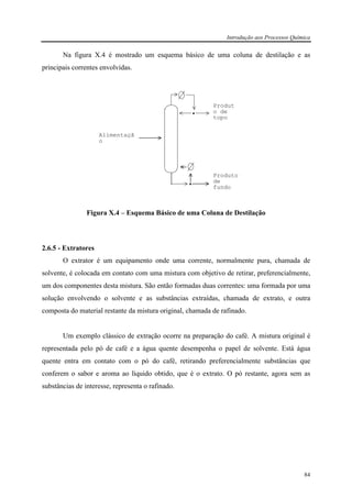 Introdução aos Processos Química
84
Na figura X.4 é mostrado um esquema básico de uma coluna de destilação e as
principais correntes envolvidas.
Figura X.4 – Esquema Básico de uma Coluna de Destilação
2.6.5 - Extratores
O extrator é um equipamento onde uma corrente, normalmente pura, chamada de
solvente, é colocada em contato com uma mistura com objetivo de retirar, preferencialmente,
um dos componentes desta mistura. São então formadas duas correntes: uma formada por uma
solução envolvendo o solvente e as substâncias extraídas, chamada de extrato, e outra
composta do material restante da mistura original, chamada de rafinado.
Um exemplo clássico de extração ocorre na preparação do café. A mistura original é
representada pelo pó de café e a água quente desempenha o papel de solvente. Está água
quente entra em contato com o pó do café, retirando preferencialmente substâncias que
conferem o sabor e aroma ao líquido obtido, que é o extrato. O pó restante, agora sem as
substâncias de interesse, representa o rafinado.
Produt
o de
topo
Alimentaçã
o
Produto
de
fundo
 