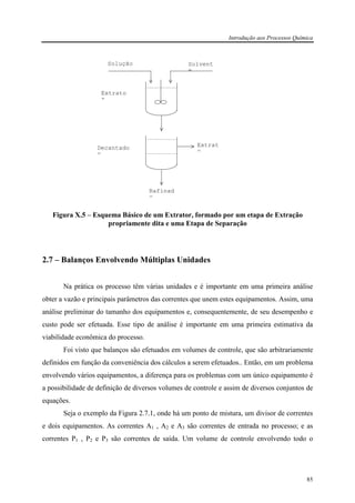 Introdução aos Processos Química
85
Figura X.5 – Esquema Básico de um Extrator, formado por um etapa de Extração
propriamente dita e uma Etapa de Separação
2.7 – Balanços Envolvendo Múltiplas Unidades
Na prática os processo têm várias unidades e é importante em uma primeira análise
obter a vazão e principais parâmetros das correntes que unem estes equipamentos. Assim, uma
análise preliminar do tamanho dos equipamentos e, consequentemente, de seu desempenho e
custo pode ser efetuada. Esse tipo de análise é importante em uma primeira estimativa da
viabilidade econômica do processo.
Foi visto que balanços são efetuados em volumes de controle, que são arbitrariamente
definidos em função da conveniência dos cálculos a serem efetuados.. Então, em um problema
envolvendo vários equipamentos, a diferença para os problemas com um único equipamento é
a possibilidade de definição de diversos volumes de controle e assim de diversos conjuntos de
equações.
Seja o exemplo da Figura 2.7.1, onde há um ponto de mistura, um divisor de correntes
e dois equipamentos. As correntes A1 , A2 e A3 são correntes de entrada no processo; e as
correntes P1 , P2 e P3 são correntes de saída. Um volume de controle envolvendo todo o
Rafinad
o
Extrat
o
Decantado
r
Extrato
r
Solução Solvent
e
 