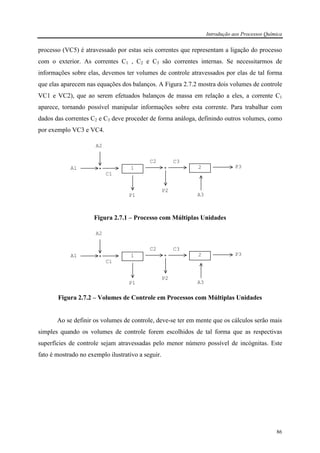 Introdução aos Processos Química
86
processo (VC5) é atravessado por estas seis correntes que representam a ligação do processo
com o exterior. As correntes C1 , C2 e C3 são correntes internas. Se necessitarmos de
informações sobre elas, devemos ter volumes de controle atravessados por elas de tal forma
que elas aparecem nas equações dos balanços. A Figura 2.7.2 mostra dois volumes de controle
VC1 e VC2), que ao serem efetuados balanços de massa em relação a eles, a corrente C1
aparece, tornando possível manipular informações sobre esta corrente. Para trabalhar com
dados das correntes C2 e C3 deve proceder de forma análoga, definindo outros volumes, como
por exemplo VC3 e VC4.
Figura 2.7.1 – Processo com Múltiplas Unidades
Figura 2.7.2 – Volumes de Controle em Processos com Múltiplas Unidades
Ao se definir os volumes de controle, deve-se ter em mente que os cálculos serão mais
simples quando os volumes de controle forem escolhidos de tal forma que as respectivas
superfícies de controle sejam atravessadas pelo menor número possível de incógnitas. Este
fato é mostrado no exemplo ilustrativo a seguir.
1 2A1
A2
C1
P1
C2
P2
A3
P3
C3
1 2A1
A2
C1
P1
C2
P2
A3
P3
C3
 