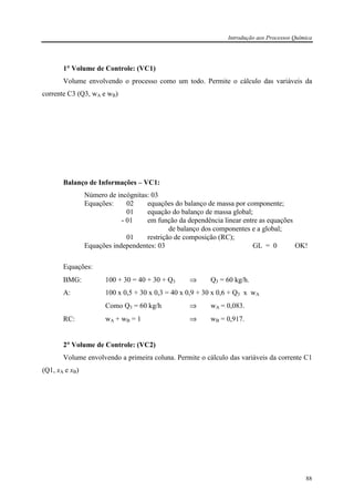 Introdução aos Processos Química
88
1°°°° Volume de Controle: (VC1)
Volume envolvendo o processo como um todo. Permite o cálculo das variáveis da
corrente C3 (Q3, wA e wB)
Balanço de Informações – VC1:
Número de incógnitas: 03
Equações: 02 equações do balanço de massa por componente;
01 equação do balanço de massa global;
- 01 em função da dependência linear entre as equações
de balanço dos componentes e a global;
01 restrição de composição (RC);
Equações independentes: 03 GL = 0 OK!
Equações:
BMG: 100 + 30 = 40 + 30 + Q3 ⇒ Q3 = 60 kg/h.
A: 100 x 0,5 + 30 x 0,3 = 40 x 0,9 + 30 x 0,6 + Q3 x wA
Como Q3 = 60 kg/h ⇒ wA = 0,083.
RC: wA + wB = 1 ⇒ wB = 0,917.
2°°°° Volume de Controle: (VC2)
Volume envolvendo a primeira coluna. Permite o cálculo das variáveis da corrente C1
(Q1, xA e xB)
 