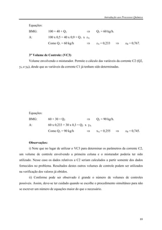 Introdução aos Processos Química
89
Equações:
BMG: 100 = 40 + Q1 ⇒ Q1 = 60 kg/h.
A: 100 x 0,5 = 40 x 0,9 + Q1 x xA
Como Q1 = 60 kg/h ⇒ xA = 0,233 ⇒ xB = 0,767.
3°°°° Volume de Controle: (VC3)
Volume envolvendo o misturador. Permite o cálculo das variáveis da corrente C2 (Q2,
yA e yB), desde que as variáveis da corrente C1 já tenham sido determinadas.
Equações:
BMG: 60 + 30 = Q2 ⇒ Q2 = 90 kg/h.
A: 60 x 0,233 + 30 x 0,3 = Q2 x yA
Como Q2 = 90 kg/h ⇒ xA = 0,255 ⇒ xB = 0,745.
Observações:
i) Note que no lugar de utilizar o VC3 para determinar os parâmetros da corrente C2,
um volume de controle envolvendo a primeira coluna e o misturador poderia ter sido
utilizado. Nesse caso os dados relativos a C2 seriam calculados a partir somente dos dados
fornecidos no problema. Resultados destes outros volumes de controle podem ser utilizados
na verificação dos valores já obtidos.
ii) Conforme pode ser observado é grande o número de volumes de controles
possíveis. Assim, deve-se ter cuidado quando se escolhe o procedimento simultâneo para não
se escrever um número de equações maior do que o necessário.
 