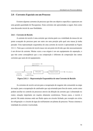 Introdução aos Processos Química
90
2.8 – Correntes Especiais em um Processo
Existem algumas correntes de processo que têm um objetivo específico e aparecem em
uma grande quantidade de fluxogramas. Estas correntes são apresentadas a seguir, bem como
uma discussão inicial de suas finalidades.
2.8.1 – Corrente de Reciclo
A corrente de reciclo é uma corrente que retorna parte ou a totalidade da massa de um
ponto avançado do processo para um outro em uma posição pela qual esta massa já tenha
passado. Uma representação esquemática de uma corrente de reciclo é apresentada na Figura
2.8.1.1. Note que a corrente de reciclo nasce em um ponto de divisão que não necessariamente
é um divisor de corrente. Muitas vezes a sua origem é em um equipamento de separação, o
que trás como conseqüência que a sua composição é diferente da composição das outras
correntes que saem de tal equipamento.
Figura 2.8.1.1 – Representação Esquemática de uma Corrente de Reciclo
As correntes de reciclo servem para a recuperação de reagente não consumido na etapa
de reação, para a recuperação de catalisador que seja arrastado para fora do reator, assim como
podem auxiliar no controle de processos através da diluição da corrente que é alimentado no
reator, situação importante em reações altamente exotérmicas. Nesses casos, o reciclo é
parcial. Há ainda sistemas onde um fluido opera em circuito fechado, por exemplo em ciclos
de refrigeração e o circuito de água de resfriamento em plantas de processo. Nesses sistemas a
totalidade da corrente é recirculada.
Produto
Corrente de
Reciclo
Carga
Combinada
Carga
Fresca
Reação Separação
 