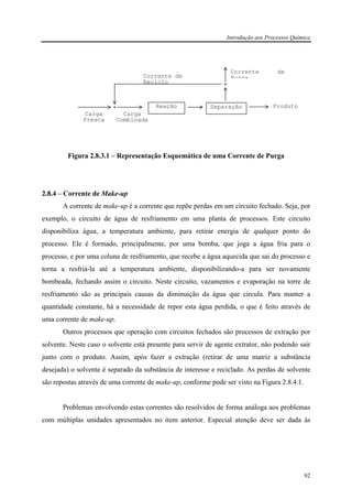 Introdução aos Processos Química
92
Figura 2.8.3.1 – Representação Esquemática de uma Corrente de Purga
2.8.4 – Corrente de Make-up
A corrente de make-up é a corrente que repõe perdas em um circuito fechado. Seja, por
exemplo, o circuito de água de resfriamento em uma planta de processos. Este circuito
disponibiliza água, a temperatura ambiente, para retirar energia de qualquer ponto do
processo. Ele é formado, principalmente, por uma bomba, que joga a água fria para o
processo, e por uma coluna de resfriamento, que recebe a água aquecida que sai do processo e
torna a resfriá-la até a temperatura ambiente, disponibilizando-a para ser novamente
bombeada, fechando assim o circuito. Neste circuito, vazamentos e evaporação na torre de
resfriamento são as principais causas da diminuição da água que circula. Para manter a
quantidade constante, há a necessidade de repor esta água perdida, o que é feito através de
uma corrente de make-up.
Outros processos que operação com circuitos fechados são processos de extração por
solvente. Neste caso o solvente está presente para servir de agente extrator, não podendo sair
junto com o produto. Assim, após fazer a extração (retirar de uma matriz a substância
desejada) o solvente é separado da substância de interesse e reciclado. As perdas de solvente
são repostas através de uma corrente de make-up, conforme pode ser visto na Figura 2.8.4.1.
Problemas envolvendo estas correntes são resolvidos de forma análoga aos problemas
com múltiplas unidades apresentados no item anterior. Especial atenção deve ser dada às
Corrente de
Reciclo
Carga
Combinada
Carga
Fresca
Corrente de
Purga
ProdutoReação Separação
 