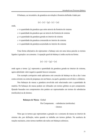 Introdução aos Processos Química
51
O balanço, ou inventário, da grandeza em relação à fronteira definida é dado por:
{e} - {s} + {g} - {c} = {a}
onde,
e ⇒ quantidade da grandeza que entra através da fronteira do sistema
s ⇒ quantidade da grandeza que sai através da fronteira do sistema
g ⇒ quantidade da grandeza gerada no interior do sistema
c ⇒ quantidade da grandeza consumida no interior do sistema
a ⇒ quantidade da grandeza acumulada no interior do sistema
Uma forma alternativa de representar o balanço une em uma única parcela os termos
ligados à geração e ao consumo. A equação geral do balanço é então escrita na forma:
{e} - {s} + {g} = {a}
onde agora o termo {g} representa a quantidade da grandeza gerada no interior do sistema,
agora admitindo valor negativo quando houver consumo.
Um exemplo corriqueiro onde aplicamos este conceito de balanço no dia a dia é uma
conta corrente ou conta de poupança em um banco, na qual a grandeza envolvida é o dinheiro.
Nos balanços de massa a grandeza envolvida está relacionada com a quantidade de
matéria. Os balanços de massa podem ser efetuados em termos globais ou por componente.
Quando baseados nos componentes eles podem ser representados em termos de substâncias
(moléculas) ou de átomos.
Balanços de Massa: Global
Por Componente: - substâncias (moléculas)
- átomos
Note que os termos que representam a geração ou o consumo de massa no interior do
sistema são, por definição, nulos quando se trabalha em termos globais. Na ausência de
reações nucleares, estes termos também são nulos em balanços atômicos.
 