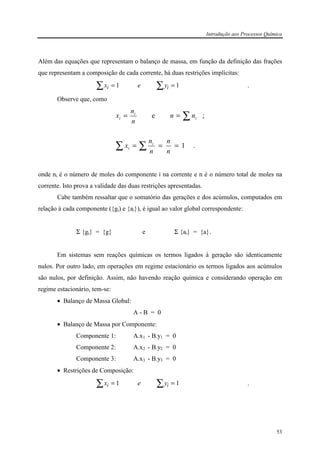 Introdução aos Processos Química
53
Além das equações que representam o balanço de massa, em função da definição das frações
que representam a composição de cada corrente, há duas restrições implícitas:
x e yi i= =∑ ∑1 1 .
Observe que, como
.1
;e
===
==
∑∑
∑
n
n
n
n
x
nn
n
n
x
i
i
i
i
i
onde ni é o número de moles do componente i na corrente e n é o número total de moles na
corrente. Isto prova a validade das duas restrições apresentadas.
Cabe também ressaltar que o somatório das gerações e dos acúmulos, computados em
relação à cada componente ({gi) e {ai}), é igual ao valor global correspondente:
Σ {gi} = {g} e Σ {ai} = {a}.
Em sistemas sem reações químicas os termos ligados à geração são identicamente
nulos. Por outro lado, em operações em regime estacionário os termos ligados aos acúmulos
são nulos, por definição. Assim, não havendo reação química e considerando operação em
regime estacionário, tem-se:
• Balanço de Massa Global:
A - B = 0
• Balanço de Massa por Componente:
Componente 1: A.x1 - B.y1 = 0
Componente 2: A.x2 - B.y2 = 0
Componente 3: A.x3 - B.y3 = 0
• Restrições de Composição:
x e yi i= =∑ ∑1 1 .
 