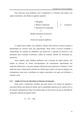 Introdução aos Processos Química
54
Note então que, nesse problema, com 3 componentes e 2 correntes, sem reação e em
regime estacionário, são obtidas as seguintes equações:
1 BM global
3 BM por componente ⇒ 6 equações
2 Restrições de Composição
⇓
Modelo matemático do processo
⇓
Sistema de equações algébricas
A solução deste modelo, que estabelece relações entre diversas variáveis, permite a
determinação de variáveis antes não especificadas. Desta forma é possível completar o
conhecimento do conjunto de parâmetros que descrevem a operação do processo e são
pertinentes para avaliações econômicas, análise de controle, cálculos de otimização etc.
posteriores.
Neste capítulo, serão trabalhos problemas sem a presença de reação química. Em
relação ao acúmulo, os termos correspondentes são normalmente representados por
expressões diferenciais, o que gera equações diferenciais para representar os balanços. Como
ainda não temos conhecimento suficiente de Cálculo para resolver este tipo de equação, nos
restringiremos neste curso a problemas em regime estacionário, nos quais, por definição, o
acúmulo é nulo.
2.3.1 – Análise do Grau de Liberdade em Sistemas de Equações
Neste ponto é interessante relembrar que para resolver um sistema de equações é
necessário efetuar uma análise da relação entre as quantidades disponíveis de variáveis (Nv) e
de equações independentes (Neq). Esta análise pode ser feita através do grau de liberdade do
sistema(G), definido da seguinte forma:
G = Nv - Neq .
 