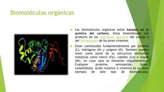Biomoléculas orgánicas
 Las biomoléculas orgánicas están basadas en la
química del carbono. Estas biomoléculas son
producto de las reacciones químicas del cuerpo o
del metabolismo de los seres vivientes.
 Están constituidas fundamentalmente por carbono
(C), hidrógeno (H) y oxígeno (O). También pueden
tener como parte de su estructura elementos
metálicos como hierro (Fe), cobalto (Co) o níquel
(Ni), en cuyo caso se llamarían oligoelementos.
Cualquier proteína, aminoácido, lípido,
carbohidrato, ácido nucleico o vitamina es un buen
ejemplo de este tipo de biomoléculas.
 