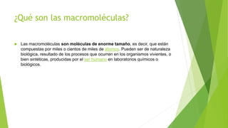 ¿Qué son las macromoléculas?
 Las macromoléculas son moléculas de enorme tamaño, es decir, que están
compuestas por miles o cientos de miles de átomos. Pueden ser de naturaleza
biológica, resultado de los procesos que ocurren en los organismos vivientes, o
bien sintéticas, producidas por el ser humano en laboratorios químicos o
biológicos.
 