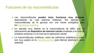Funciones de las macromoléculas
 Las macromoléculas pueden tener funciones muy diversas,
dependiendo de cuál estemos hablando. Por ejemplo, las
macromoléculas de la glucosa son una fuente energética para
los organismos vivientes.
 Un ejemplo muy distinto es la macromolécula de ADN, que es
básicamente un dispositivo de memoria celular empleado a la hora de
sintetizar proteínas o a la hora de la replicación celular.
 La macromoléculas sintéticas, como los polímeros polietileno y nylon,
son muy usados en la industria química para fabricar plásticos o como
aislantes.
 