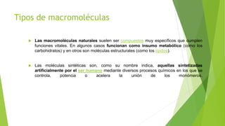 Tipos de macromoléculas
 Las macromoléculas naturales suelen ser compuestos muy específicos que cumplen
funciones vitales. En algunos casos funcionan como insumo metabólico (como los
carbohidratos) y en otros son moléculas estructurales (como los lípidos).
 Las moléculas sintéticas son, como su nombre indica, aquellas sintetizadas
artificialmente por el ser humano mediante diversos procesos químicos en los que se
controla, potencia o acelera la unión de los monómeros.
 