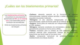 ¿Cuáles son los bioelementos primarios?
 Los bioelementos primarios se
encuentran en una proporción
aproximada de 95% en la materia
viva y son esenciales para la
formación de biomoléculas.
 Entre los bioelementos primarios
se incluyen:
•Carbono: elemento esencial en la formación de cadenas
hidrocarbonadas mediante enlaces sencillos o dobles que sirven como
esqueleto de grandes moléculas.
•Hidrógeno: el otro elemento indispensable en las cadenas
hidrocarbonadas, aparte de formar parte de la molécula de agua.
•Oxígeno: forma parte de moléculas tan indispensables como el H2O,
el CO2, etcétera.
•Nitrógeno: elemento constitutivo de aminoácidos y ácidos nucleicos,
generalmente presente en forma amino (-NH2).
•Fósforo: necesario para la síntesis de ATP (adenosín trifosfato),
molécula esencial para proporcionar energía en las reacciones
bioquímicas que tienen lugar en los seres vivos.
•Azufre: componente estructural de proteínas mediante el
establecimiento de enlaces disulfuro.
 