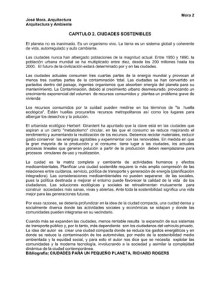 Mora 2
José Mora. Arquitectura
Arquitectura y Ambiente

                         CAPITULO 2. CIUDADES SOSTENIBLES

El planeta no es inanimado. Es un organismo vivo. La tierra es un sistema global y coherente
de vida, autorregulado y auto cambiante.

Las ciudades nunca han albergado poblaciones de la magnitud actual. Entre 1950 y 1990, la
población urbana mundial se ha multiplicado entre diez, desde los 200 millones hasta los
2000. El futuro de la civilización estará determinado por y en las ciudades.

Las ciudades actuales consumen tres cuartas partes de la energía mundial y provocan al
menos tres cuartas partes de la contaminación total. Las ciudades se han convertido en
parásitos dentro del paisaje, ingentes organismos que absorben energía del planeta para su
mantenimiento. La Contaminación, debido al crecimiento urbano desmesurado, provocando un
crecimiento exponencial del volumen de recursos consumidos y plantea un problema grave de
vivienda

Los recursos consumidos por la cuidad pueden medirse en los términos de "la huella
ecológica". Están huellas procurarlos recursos metropolitanos así como los lugares para
albergar los desechos y la polución.

El urbanista ecológico Herbert Girardent ha apuntado que la clave está en las ciudades que
aspiran a un cierto "metabolismo" circular, en las que el consumo se reduce mejorando el
rendimiento y aumentando la reutilización de los recursos. Debemos reciclar materiales, reducir
gasto conservar las energías agotables y experimentar con las renovables. En medida en que
la gran mayoría de la producción y el consumo tiene lugar a las ciudades, los actuales
procesos lineales que generan polución a partir de la producción deben reemplazarse para
procesos circulares de uso y reutilización.

La cuidad es la matriz completa y cambiante de actividades humanos y efectos
medioambientales. Planificar una ciudad sostenible requiere la más amplia compresión de las
relaciones entre cuídanos, servicio, política de transporte y generación de energía (planificación
integradora). Las consideraciones medioambientales no pueden separarse de las sociales,
pues la política destinada a mejorar el entorno puede favorecer la calidad de la vida de los
ciudadanos. Las soluciones ecológicas y sociales se retroalimentan mutuamente para
construir sociedades más sanas, vivas y abiertas. Ante toda la sostenibilidad significa una vida
mejor para las generaciones futuras.

Por esas razones, se debería profundizar en la idea de la ciudad compacta, una cuidad densa y
socialmente diversa donde las actividades sociales y económicas se solapan y donde las
comunidades pueden integrarse en su vecindario.

Cuando más se expanden las ciudades, menos rentable resulta la expansión de sus sistemas
de transporte público y, por lo tanto, más dependiente son los ciudadanos del vehículo privado.
La idea del autor es crear una ciudad compacta donde se reduce los gastos energéticos y en
donde se reduce la contaminación de los automóviles, por medio de la sostenibilidad medio
ambientada y la equidad social, y para esto el autor nos dice que se necesita explotar las
comunidades y la moderna tecnología, involucrando a la sociedad y asimilar la complejidad
dinámica de la ciudad contemporánea.
Bibliografía: CIUDADES PARA UN PEQUEÑO PLANETA, RICHARD ROGERS
 