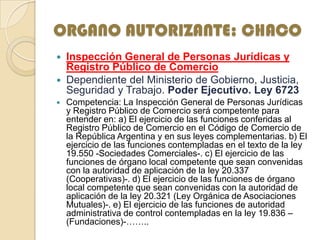 ORGANO AUTORIZANTE: CHACO
 Inspección General de Personas Jurídicas y
Registro Público de Comercio
 Dependiente del Ministerio de Gobierno, Justicia,
Seguridad y Trabajo. Poder Ejecutivo. Ley 6723
 Competencia: La Inspección General de Personas Jurídicas
y Registro Público de Comercio será competente para
entender en: a) El ejercicio de las funciones conferidas al
Registro Público de Comercio en el Código de Comercio de
la República Argentina y en sus leyes complementarias. b) El
ejercicio de las funciones contempladas en el texto de la ley
19.550 -Sociedades Comerciales-. c) El ejercicio de las
funciones de órgano local competente que sean convenidas
con la autoridad de aplicación de la ley 20.337
(Cooperativas)-. d) El ejercicio de las funciones de órgano
local competente que sean convenidas con la autoridad de
aplicación de la ley 20.321 (Ley Orgánica de Asociaciones
Mutuales)-. e) El ejercicio de las funciones de autoridad
administrativa de control contempladas en la ley 19.836 –
(Fundaciones)-……..
 
