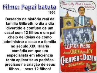 1950 
Baseado na história real da 
família Gilbreth, o dia a dia 
divertido e confuso de um 
casal com 12 filhos e um pai 
cheio de ideias de como 
administrar a casa e a família 
no século XIX. Hilária 
comédia em que um 
especialista em eficiência 
tenta aplicar seus padrões 
precisos na criação de seus 
filhos ! seus 12 filhos! 
 
