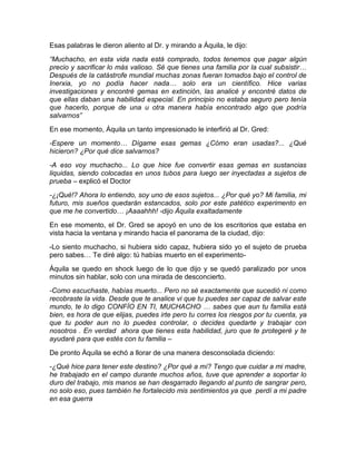 Esas palabras le dieron aliento al Dr. y mirando a Áquila, le dijo:
“Muchacho, en esta vida nada está comprado, todos tenemos que pagar algún
precio y sacrificar lo más valioso. Sé que tienes una familia por la cual subsistir…
Después de la catástrofe mundial muchas zonas fueran tomados bajo el control de
Inerxia, yo no podía hacer nada… solo era un científico. Hice varias
investigaciones y encontré gemas en extinción, las analicé y encontré datos de
que ellas daban una habilidad especial. En principio no estaba seguro pero tenía
que hacerlo, porque de una u otra manera había encontrado algo que podría
salvarnos”
En ese momento, Áquila un tanto impresionado le interfirió al Dr. Gred:
-Espere un momento… Dígame esas gemas ¿Cómo eran usadas?... ¿Qué
hicieron? ¿Por qué dice salvarnos?
-A eso voy muchacho... Lo que hice fue convertir esas gemas en sustancias
liquidas, siendo colocadas en unos tubos para luego ser inyectadas a sujetos de
prueba – explicó el Doctor
-¿¡Qué!? Ahora lo entiendo, soy uno de esos sujetos... ¿Por qué yo? Mi familia, mi
futuro, mis sueños quedarán estancados, solo por este patético experimento en
que me he convertido… ¡Aaaahhh! -dijo Áquila exaltadamente
En ese momento, el Dr. Gred se apoyó en uno de los escritorios que estaba en
vista hacia la ventana y mirando hacia el panorama de la ciudad, dijo:
-Lo siento muchacho, si hubiera sido capaz, hubiera sido yo el sujeto de prueba
pero sabes… Te diré algo: tú habías muerto en el experimento-
Áquila se quedo en shock luego de lo que dijo y se quedó paralizado por unos
minutos sin hablar, solo con una mirada de desconcierto.
-Como escuchaste, habías muerto... Pero no sé exactamente que sucedió ni como
recobraste la vida. Desde que te analice vi que tu puedes ser capaz de salvar este
mundo, te lo digo CONFÍO EN TI, MUCHACHO … sabes que aun tu familia está
bien, es hora de que elijas, puedes irte pero tu corres los riesgos por tu cuenta, ya
que tu poder aun no lo puedes controlar, o decides quedarte y trabajar con
nosotros . En verdad ahora que tienes esta habilidad, juro que te protegeré y te
ayudaré para que estés con tu familia –

De pronto Áquila se echó a llorar de una manera desconsolada diciendo:
-¿Qué hice para tener este destino? ¿Por qué a mí? Tengo que cuidar a mi madre,
he trabajado en el campo durante muchos años, tuve que aprender a soportar lo
duro del trabajo, mis manos se han desgarrado llegando al punto de sangrar pero,
no solo eso, pues también he fortalecido mis sentimientos ya que perdí a mi padre
en esa guerra
 