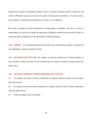 Existen otros sistemas de medidas de ángulos como: el sistema centesimal (divide al ángulo de una

vuelta en 400 partes iguales, cada una de esas partes se llama grado centesimal); y el sistema cíclico,

cuya unidad es el radian (divide al ángulo de una vuelta en               ).



Para medir un ángulo se utiliza generalmente el transportador o graduador. Para ello, se coloca el

transportador en el vértice del ángulo, de manera que su diámetro coincida con uno de los dos lados. El

número de grados señalado por el otro lado indica la medida del ángulo.



2.40   RADIAN. Es la abertura formada por dos radios de la circunferencia cuando la longitud del

arco subtendido es igual a la medida del radio.



2.41   IGUALDAD DE ÁNGULOS. Dos ángulos son iguales cuando tienen la misma medida; es

decir, cuando al colocar uno sobre otro de tal manera que sus vértices coincidan, sus lados quedan uno

sobre el otro.



2.42   ALGUNOS AXIOMAS Y POSTULADOS DE LOS ÁNGULOS

1ª.    Los ángulos que tienen el mismo complemento son iguales, porque les falta el mismo ángulo

para valer un recto.

2ª.    Los ángulos que tienen el mismo suplemento son iguales, porque les falta el mismo ángulo para

valer dos ángulos rectos.

3ª.    Todos los ángulos rectos son iguales.




                                                  38
 