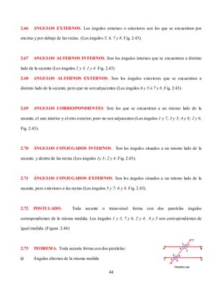 2.66   ANGULOS EXTERNOS. Los ángulos externos o exteriores son los que se encuentran por

encima y por debajo de las rectas. (Los ángulos 5, 6, 7 y 8. Fig. 2.43).



2.67   ANGULOS ALTERNOS INTERNOS. Son los ángulos internos que se encuentran a distinto

lado de la secante (Los ángulos 2 y 3, 1 y 4. Fig. 2.43)

2.68   ANGULOS ALTERNOS EXTERNOS. Son los ángulos exteriores que se encuentran a

distinto lado de la secante, pero que no son adyacentes (Los ángulos 6 y 5 ó 7 y 8. Fig. 2.43).



2.69   ANGULOS CORRESPONDIENTES. Son los que se encuentran a un mismo lado de la

secante, el uno interior y el otro exterior; pero no son adyacentes (Los ángulos 1 y 7; 3 y 5; 4 y 8; 2 y 6.

Fig. 2.43).



2.70   ÁNGULOS CONJUGADOS INTERNOS. Son los ángulos situados a un mismo lado de la

secante, y dentro de las rectas (Los ángulos 1y 3; 2 y 4. Fig. 2.43).



2.71   ÁNGULOS CONJUGADOS EXTERNOS. Son los ángulos situados a un mismo lado de la

secante, pero exteriores a las rectas (Los ángulos 5 y 7; 6 y 8. Fig. 2.43).



2.72   POSTULADO.              Toda secante o        transversal   forma con dos        paralelas   ángulos

correspondientes de la misma medida. Los ángulos 1 y 3, 7 y 6, 2 y 4, 8 y 5 son correspondientes de

igual medida. (Figura 2.44)



2.73   TEOREMA. Toda secante forma con dos paralelas:

i)     Ángulos alternos de la misma medida


                                                     44
 