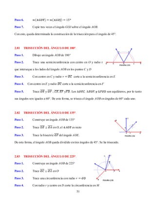 Paso 6.

Paso 7.       Copie tres veces el ángulo GOJ sobre el ángulo AOB.

Con esto, queda determinada la construcción de la trisección para el ángulo de 45°.



2.81   TRISECCIÓN DEL ÁNGULO DE 180°.

Paso 1.       Dibuje un ángulo AOB de 180°

Paso 2.       Trace una semicircunferencia con centro en O y radio r

que interseque a los lados del ángulo AOB en los puntos C y D

Paso 3.       Con centro en C y radio            corte a la semicircunferencia en E

Paso 4.   Con centro en E y radio       corte a la semicircunferencia en F

Paso 5.       Trace:     y     ;          y   . Los                          son equiláteros, por lo tanto

sus ángulos son iguales a 60°. De esta forma, se triseca el ángulo AOB en ángulos de 60° cada uno.



2.82   TRISECCIÓN DEL ÁNGULO DE 135°.

Paso 1.       Construye un ángulo AOB de 135°

Paso 2.       Trace            en O, el         es recto

Paso 3.       Trace la bisectriz      del ángulo AOE.

De esta forma, el ángulo AOB queda dividido en tres ángulos de 45°. Se ha trisecado.



2.83   TRISECCIÓN DEL ÁNGULO DE 225°.

Paso 1.       Construya un ángulo AOB de 225°

Paso 2.       Trace            en O

Paso 3.       Trace una circunferencia con radio

Paso 4.       Con radio r y centro en D corte la circunferencia en M

                                                      51
 