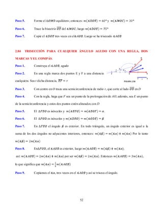 Paso 5.        Forme el             equilátero; entonces:                          y

Paso 6.        Trace la bisectriz       del           ; luego

Paso 7.        Copie el          tres veces en el          . Luego se ha trisecado



2.84   TRISECCIÓN PARA CUALQUIER ÁNGULO AGUDO CON UNA REGLA, DOS

MARCAS Y EL COMPÁS.

Paso 1.        Construya el           , agudo

Paso 2.        En una regla marca dos puntos E y F a una distancia

cualquiera. Sea r dicha distancia,

Paso 3.        Con centro en O traza una semicircunferencia de radio r, que corte al lado        en D

Paso 4.        Con la regla, haga que F sea un punto de la prolongación de AO; además, sea E un punto

de la semicircunferencia y estos dos puntos estén alineados con D

Paso 5.        El          es isósceles y                                      .

Paso 6.        El          es isósceles y

Paso 7.        En           el ángulo       es exterior. En todo triángulo, un ángulo exterior es igual a la

suma de los dos ángulos no adyacentes interiores, entonces:                                     Por lo tanto



Paso 8.        En         , el        es exterior, luego:

así:                                        por ser                        . Entonces                   ,

lo que significa que

Paso 9.        Copiamos el       , tres veces en el             y así se triseca el ángulo.




                                                         52
 
