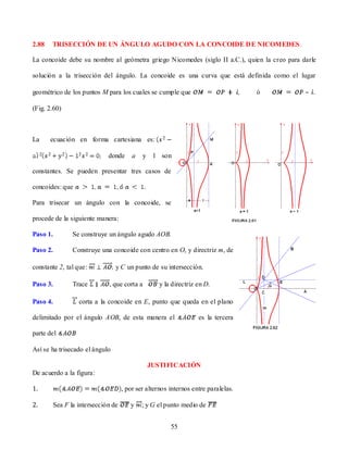 2.88   TRISECCIÓN DE UN ÁNGULO AGUDO CON LA CONCOIDE DE NICOMEDES.

La concoide debe su nombre al geómetra griego Nicomedes (siglo II a.C.), quien la creo para darle

solución a la trisección del ángulo. La concoide es una curva que está definida como el lugar

geométrico de los puntos M para los cuales se cumple que                            ó        – .

(Fig. 2.60)



La     ecuación en forma cartesiana es:

                              donde      a   y    l son

constantes. Se pueden presentar tres casos de

concoides: que

Para trisecar un ángulo con la concoide, se

procede de la siguiente manera:

Paso 1.          Se construye un ángulo agudo AOB.

Paso 2.          Construye una concoide con centro en O, y directriz m, de

constante 2, tal que:            y C un punto de su intersección.

Paso 3.          Trace        , que corta a        y la directriz en D.

Paso 4.            corta a la concoide en E, punto que queda en el plano

delimitado por el ángulo AOB, de esta manera el                    es la tercera

parte del

Así se ha trisecado el ángulo

                                                 JUSTIFICACIÓN
De acuerdo a la figura:

1.                                   , por ser alternos internos entre paralelas.

2.        Sea F la intersección de      y    ; y G el punto medio de


                                                        55
 