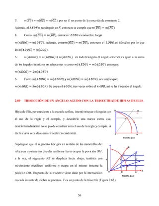 3.                                   , por ser E un punto de la concoide de constante 2.

Además, el         es rectángulo en F, entonces se cumple que                           .

4.     Como                         , entonces:         es isósceles; luego

                        . Además, como                          , entonces el           es isósceles por lo que

los                        .

5.                                                , en todo triángulo el ángulo exterior es igual a la suma

de los ángulos interiores no adyacentes y como                                   entonces:



6.     Como                                                               se cumple que:

                               Se copia el        , tres veces sobre el         , así se ha trisecado el ángulo.



2.89   TRISECCIÓN DE UN ÁNGULO AGUDO CON LA TRISECTRIZ DE HIPIAS DE ELIS.


Hipia de Elis, perteneciente a la escuela sofista, intentó trisecar el ángulo con

el uso de la regla y el compás, y descubrió una nueva curva que,

desafortunadamente no se puede construir con el uso de la regla y compás. A

dicha curva se le denomina trisectriz ó cuadratriz.


Supóngase que el segmento ON gira en sentido de las manecillas del

reloj con movimiento circular uniforme hasta ocupar la posición OM;

a la vez, el segmento NB se desplaza hacia abajo, también con

movimiento rectilíneo uniforme y ocupa en el mismo instante la

posición OM. Un punto de la trisectriz viene dado por la intersección

en cada instante de dichos segmentos. T es un punto de la trisectriz (Figura 2.63).



                                                       56
 