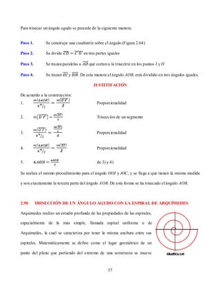 Para trisecar un ángulo agudo se procede de la siguiente manera:


Paso 1.       Se construye una cuadratriz sobre el ángulo (Figura 2.64)

Paso 2.       Se divide               en tres partes iguales

Paso 3.       Se trazan paralelas a      que cortan a la trisectriz en los puntos I y H

Paso 4.       Se trazan    y     . De esta manera el ángulo AOB, está dividido en tres ángulos iguales.

                                           JUSTITIFACIÓN

De acuerdo a la construcción:
1.                                            Proporcionalidad


2.                                            Trisección de un segmento


3.                                            Proporcionalidad


4.                                            Proporcionalidad


5.                                            de 3) y 4)

Se realiza el mismo procedimiento para el ángulo HOI y IOC, y se llega a que tienen la misma medida

y son exactamente la tercera parte del ángulo AOB. De esta forma se ha trisecado el ángulo AOB.



2.90      TRISECCIÓN DE UN ÁNGULO AGUDO CON LA ESPIRAL DE ARQUÍMEDES.

Arquímedes realizo un estudio profundo de las propiedades de las espirales,

especialmente de la más simple, llamada espiral uniforme o de

Arquímedes, la cual se caracteriza por tener la misma anchura entre sus

espirales. Matemáticamente se define como el lugar geométrico de un

punto del plano que partiendo del extremo de una semirrecta se mueve



                                                    57
 