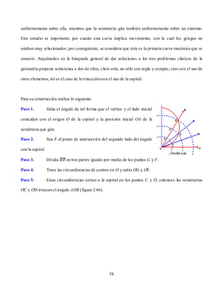 uniformemente sobre ella, mientras que la semirrecta gira también uniformemente sobre un extremo.

Este estudio es importante, por cuanto esta curva implica movimiento, con lo cual los griegos no

estaban muy relacionados; por consiguiente, se considera que ésta es la primera curva mecánica que se

conoció. Arquímedes en la búsqueda general de dar soluciones a los tres problemas clásicos de la

geometría propone soluciones a dos de ellos, claro está, no sólo con regla y compás; sino con el uso de

otros elementos, tal es el caso de la trisección con el uso de la espiral.



Para su construcción realiza lo siguiente:

Paso 1.           Sitúa el ángulo de tal forma que el vértice y el lado inicial

coincidan con el origen O de la espiral y la posición inicial OA de la

semirrecta que gira.

Paso 2.           Sea E el punto de intersección del segundo lado del ángulo

con la espiral.

Paso 3.           Divida     en tres partes iguales por medio de los puntos G y F.

Paso 4.           Trace las circunferencias de centros en O y radio OG y OF.

Paso 5.           Estas circunferencias cortan a la espiral en los puntos C y D, entonces las semirrectas

OC y OD trisecan el ángulo AOB (figura 2.66).




                                                      58
 